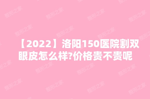 【2024】洛阳150医院割双眼皮怎么样?价格贵不贵呢?附专家介绍