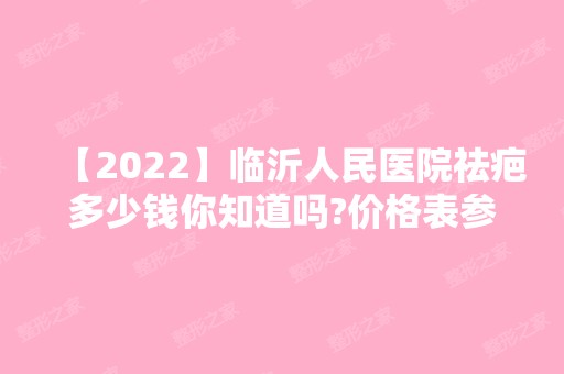 【2024】临沂人民医院祛疤多少钱你知道吗?价格表参考