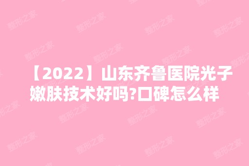 【2024】山东齐鲁医院光子嫩肤技术好吗?口碑怎么样?附真实案例图