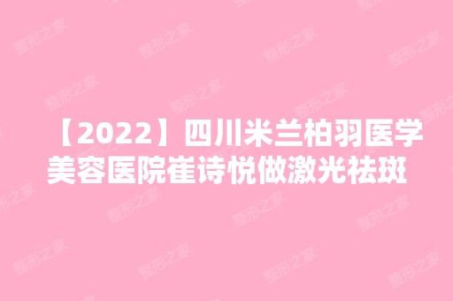 【2024】四川米兰柏羽医学美容医院崔诗悦做激光祛斑效果好吗？附案例~