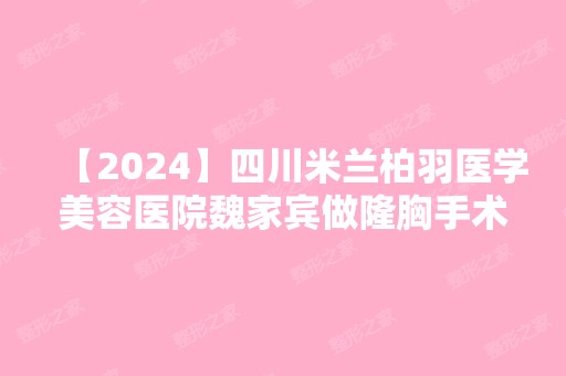 【2024】四川米兰柏羽医学美容医院魏家宾做隆胸手术好不好？价格贵吗？案例大公开！