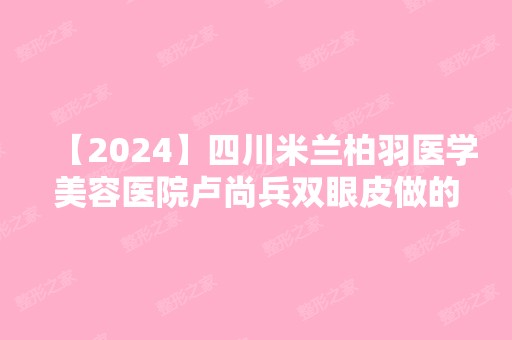 【2024】四川米兰柏羽医学美容医院卢尚兵双眼皮做的怎么样？分享案例~