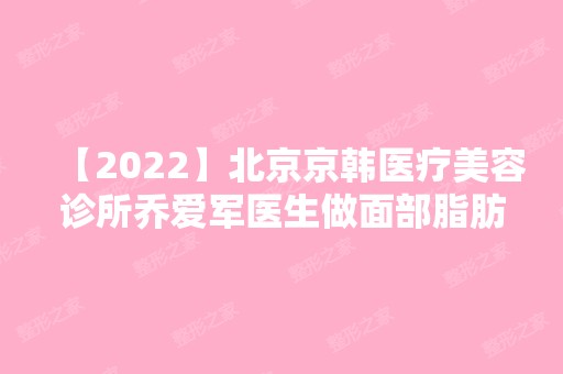 【2024】北京京韩医疗美容诊所乔爱军医生做面部脂肪填充怎么样？效果好吗？案例来揭