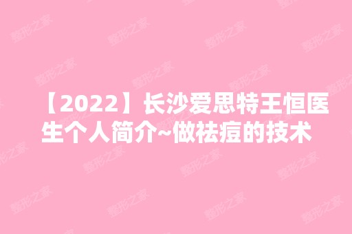 【2024】长沙爱思特王恒医生个人简介~做祛痘的技术好不好？