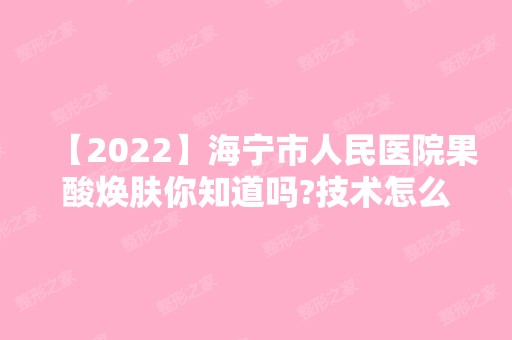 【2024】海宁市人民医院果酸焕肤你知道吗?技术怎么样?你心动了吗?