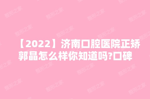 【2024】济南口腔医院正矫郭晶怎么样你知道吗?口碑好吗?附医生介绍