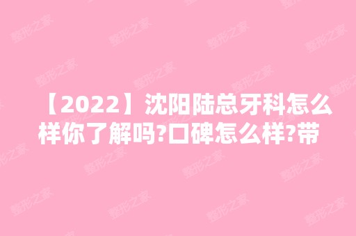 【2024】沈阳陆总牙科怎么样你了解吗?口碑怎么样?带你了解各位专家