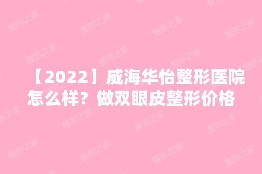 【2024】威海华怡整形医院怎么样？做双眼皮整形价格贵不贵？