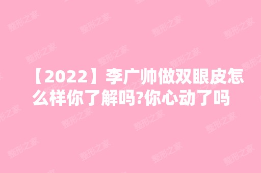 【2024】李广帅做双眼皮怎么样你了解吗?你心动了吗?附真实案例图