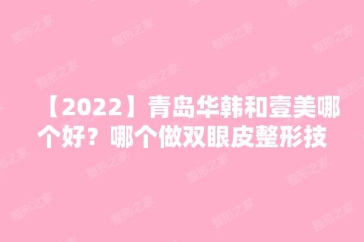 【2024】青岛华韩和壹美哪个好？哪个做双眼皮整形技术不错？