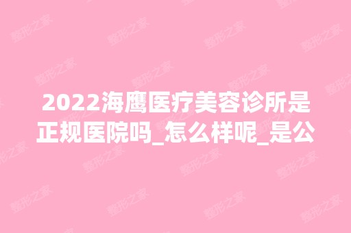 2024海鹰医疗美容诊所是正规医院吗_怎么样呢_是公立医院吗