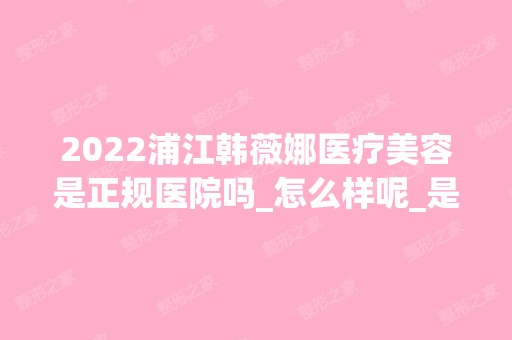 2024浦江韩薇娜医疗美容是正规医院吗_怎么样呢_是公立医院吗