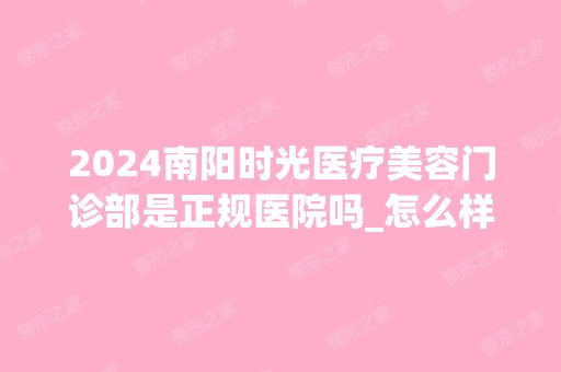 2024南阳时光医疗美容门诊部是正规医院吗_怎么样呢_是公立医院吗