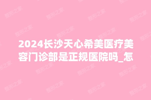 2024长沙天心希美医疗美容门诊部是正规医院吗_怎么样呢_是公立医院吗