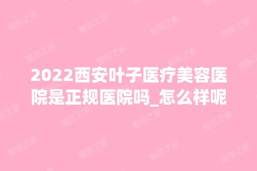 2024西安叶子医疗美容医院是正规医院吗_怎么样呢_是公立医院吗