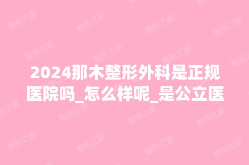 2024那木整形外科是正规医院吗_怎么样呢_是公立医院吗