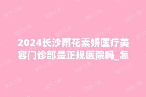 2024长沙雨花素妍医疗美容门诊部是正规医院吗_怎么样呢_是公立医院吗