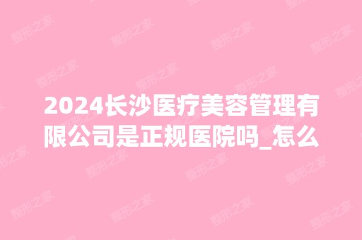 2024长沙医疗美容管理有限公司是正规医院吗_怎么样呢_是公立医院吗