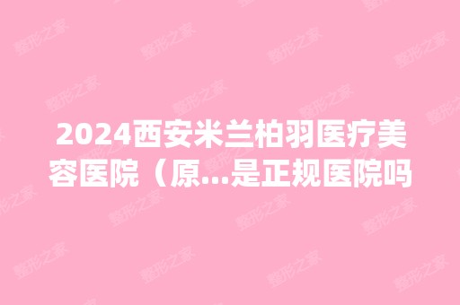 2024西安米兰柏羽医疗美容医院（原...是正规医院吗_怎么样呢_是公立医院吗