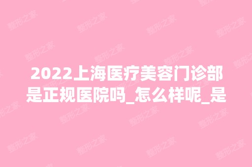 2024上海医疗美容门诊部是正规医院吗_怎么样呢_是公立医院吗