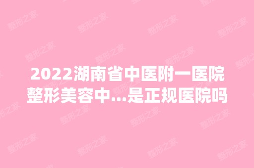 2024湖南省中医附一医院整形美容中...是正规医院吗_怎么样呢_是公立医院吗