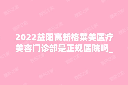 2024益阳高新格莱美医疗美容门诊部是正规医院吗_怎么样呢_是公立医院吗