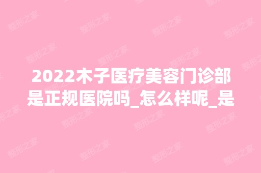 2024木子医疗美容门诊部是正规医院吗_怎么样呢_是公立医院吗