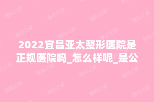 2024宜昌亚太整形医院是正规医院吗_怎么样呢_是公立医院吗