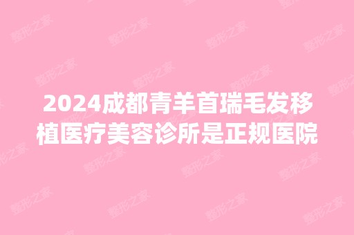 2024成都青羊首瑞毛发移植医疗美容诊所是正规医院吗_怎么样呢_是公立医院吗