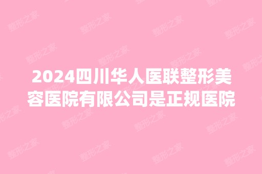 2024四川华人医联整形美容医院有限公司是正规医院吗_怎么样呢_是公立医院吗