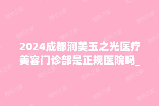 2024成都润美玉之光医疗美容门诊部是正规医院吗_怎么样呢_是公立医院吗