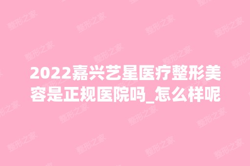 2024嘉兴艺星医疗整形美容是正规医院吗_怎么样呢_是公立医院吗