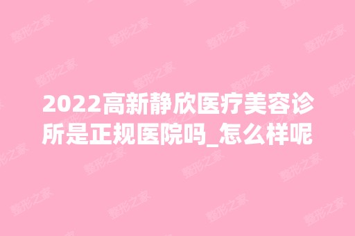 2024高新静欣医疗美容诊所是正规医院吗_怎么样呢_是公立医院吗