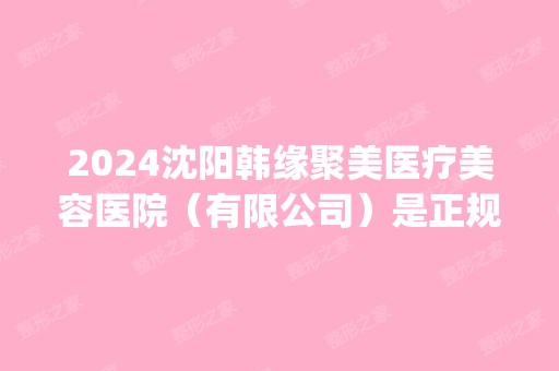 2024沈阳韩缘聚美医疗美容医院（有限公司）是正规医院吗_怎么样呢_是公立医院吗