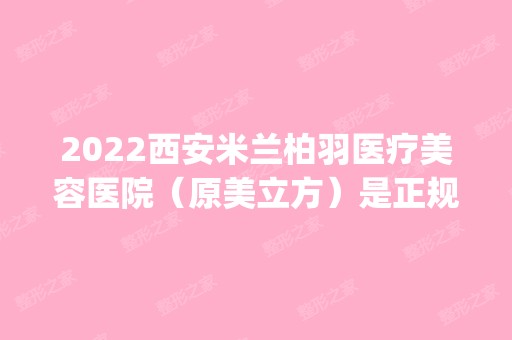 2024西安米兰柏羽医疗美容医院（原美立方）是正规医院吗_怎么样呢_是公立医院吗