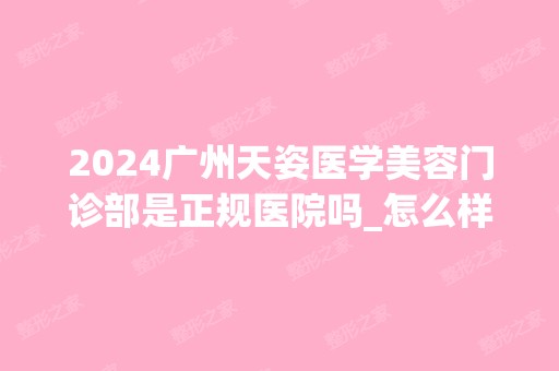 2024广州天姿医学美容门诊部是正规医院吗_怎么样呢_是公立医院吗