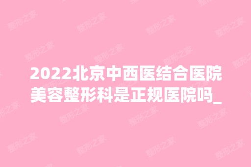 2024北京中西医结合医院美容整形科是正规医院吗_怎么样呢_是公立医院吗