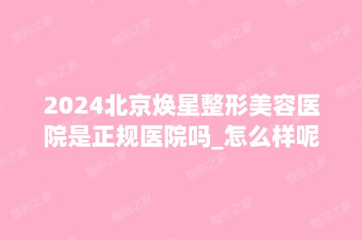 2024北京焕星整形美容医院是正规医院吗_怎么样呢_是公立医院吗