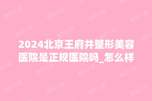 2024北京王府井整形美容医院是正规医院吗_怎么样呢_是公立医院吗