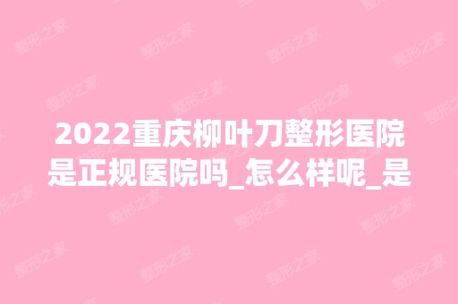 2024重庆柳叶刀整形医院是正规医院吗_怎么样呢_是公立医院吗