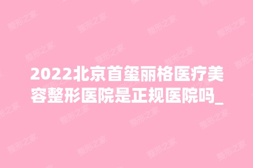 2024北京首玺丽格医疗美容整形医院是正规医院吗_怎么样呢_是公立医院吗