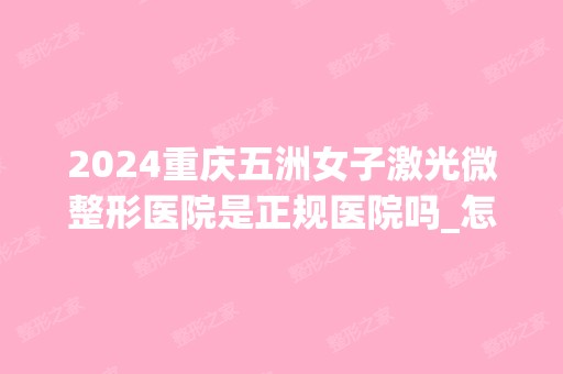 2024重庆五洲女子激光微整形医院是正规医院吗_怎么样呢_是公立医院吗