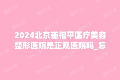 2024北京崔相平医疗美容整形医院是正规医院吗_怎么样呢_是公立医院吗