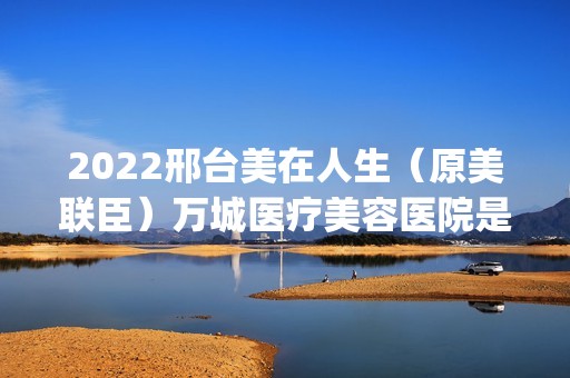 2024邢台美在人生（原美联臣）万城医疗美容医院是正规医院吗_怎么样呢_是公立医院吗