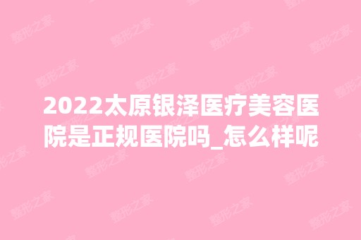 2024太原银泽医疗美容医院是正规医院吗_怎么样呢_是公立医院吗