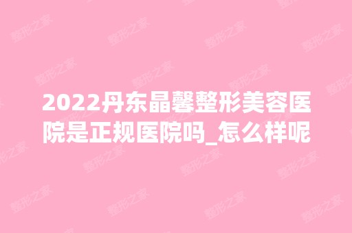 2024丹东晶馨整形美容医院是正规医院吗_怎么样呢_是公立医院吗