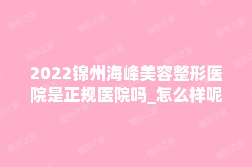 2024锦州海峰美容整形医院是正规医院吗_怎么样呢_是公立医院吗