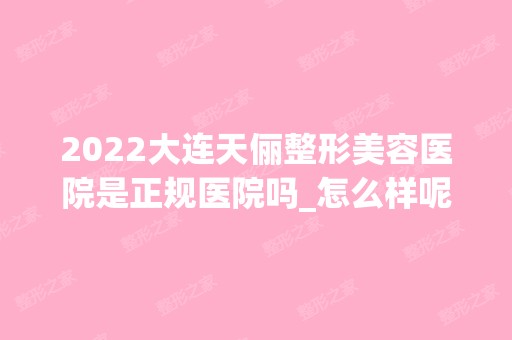 2024大连天俪整形美容医院是正规医院吗_怎么样呢_是公立医院吗