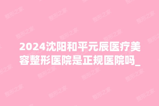 2024沈阳和平元辰医疗美容整形医院是正规医院吗_怎么样呢_是公立医院吗