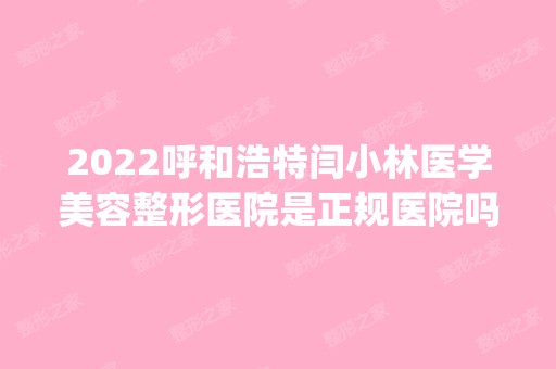 2024呼和浩特闫小林医学美容整形医院是正规医院吗_怎么样呢_是公立医院吗